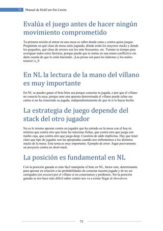 75
75 Manual de Hold’em Sin Límite
Evalúa el juego antes de hacer ningún
movimiento comprometido
Tu primera misión al entrar en una mesa es saber donde estas y contra quien juegas.
Pregúntate en qué clase de mesa estás jugando, dónde están los mayores stacks y donde
los pequeños, qué clase de errores son los más frecuentes, etc. Tomate tu tiempo para
averiguar todos estos factores, porque puede que te metas en una mano conflictiva sin
darte cuenta de que lo estás haciendo. ¡Las prisas son para los ladrones y los malos
toreros! o_0
En NL la lectura de la mano del villano
es muy importante
En NL se puedes ganar el bote bien sea porque conectas tu jugada, o por que el villano
no conecta la suya, porque ante una apuesta determinada el villano puede echar sus
cartas si no ha conectado su jugada, independientemente de que tú si lo hayas hecho.
La estrategia de juego depende del
stack del otro jugador
No es lo mismo apostar contra un jugador que ha entrado en la mesa con el buy-in
mínimo que contra otro que tiene las máximas fichas, que contra otro que juega con
medio caja, que contra otro que juega deep. Cuestión de odds implícitas. Hay que tener
claro que tipo de jugadas son las apropiadas cuando nos enfrentemos a los distintos
stacks de la mesa. Este tema es muy importante. Ejemplo de error: Jugar pasivamente
un proyecto contra un short stack.
La posición es fundamental en NL
Con la posición ganada es más fácil manipular el bote en NL, factor este, determinante
para apostar en relación a las probabilidades de conectar nuestra jugada y de no ser
castigados (en exceso) por el villano si no conectamos y perdemos. Sin la posición
ganada se nos hace más difícil saber cuánto nos va a costar llegar al showdown.
 