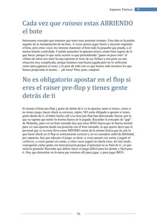 76
76Aspectos Teóricos
Cada vez que raiseas estas ABRIENDO
el bote
Interesante concepto que tenemos que tener muy presente siempre. Esta idea es la piedra
angular de la manipulación de un bote. A veces quiero jugar fuerte y necesito engordar
el bote, pero otras veces me interesa mantener el bote todo lo pequeño que pueda, o al
menos tenerlo controlado. Cuando aumentes la apuesta (raise), estate bien seguro de lo
que haces, porque lo que suele ocurrir es que pretendiendo “ganar un poco más” el
villano de turno nos mete la caja (apuesta el resto de sus fichas) y nos pone en una
situación muy complicada, porque tenemos una buena jugada pero no lo suficiente
como para jugarnos el resto, y lo peor de todo esto es que hemos sido nosotros los que
hemos propiciado el asunto… ¡de traca! Pum, pum, catapum.
No es obligatorio apostar en el flop si
eres el raiser pre-flop y tienes gente
detrás de ti
Si raiseas el bote pre-flop y gente de detrás de ti ve la apuesta, tanto si tienes, como si
no tienes juego, hacer check es correcto, repito, NO estás obligado a apostar si tienes
gente detrás de ti, al haber hecho call a tu raise pre-flop han demostrado fuerza, por lo
que se supone que tenéis la misma fuerza en la jugada. Recordar el concepto de “gap”
de Sklansky, para ver un bote raiseado hay que tener MÁS fuerza que la fuerza normal
para ver una apuesta desde esa posición con el bote raiseado, lo que quiere decir que el
personal que ve tu raise lleva como MÍNIMO cartas de la misma fuerza que tú, por lo
que hacer check en el flop es teóricamente correcto y no se considera señal de debilidad,
por supuesto, hay que adecuar el juego, es decir, a veces pasaré con cartas y jugaré al
calldown, a veces pasaré sin cartas, y otras veces jugaré un check-raise, de este modo,
conseguirás cartas gratis sin tener posición porque el personal no se fiará de ti. ¡A que
mola la gramola! Recordar que debéis hacer el juego difícil para los demás y fácil para
ti. Hay que demostrar en la mesa que estamos allí para jugar, y para jugar BIEN.
 