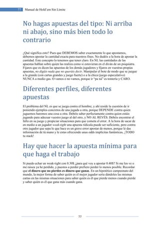 77
77 Manual de Hold’em Sin Límite
No hagas apuestas del tipo: Ni arriba
ni abajo, sino más bien todo lo
contrario
¿Qué significa esto? Pues que DEBEMOS saber exactamente lo que apostamos,
debemos apostar la cantidad exacta para nuestros fines. No dudéis a la hora de apostar la
cantidad. Este concepto lo tenemos que tener claro. En NL las cantidades de las
apuestas hablan sobre quien las realiza como si estuvieran en el diván de un psiquiatra.
Fijaros que os dicen las apuestas de los demás jugadores y fijaros en vuestras propias
apuestas, no digáis nada que no queráis decir. Manipular el bote de modo que se juegue
a la grande (con cartas grandes y juego fuerte) o a la chica (juego especulativo)
NUNCA a medio gas. O vamos o no vamos, porque ir “pa ná” es tontería y CARO.
Diferentes perfiles, diferentes
apuestas
El problema del NL es que se juega contra el hombre, y ahí reside la cuestión de ir
poniendo ejemplos concretos de una jugada u otra, porque DEPENDE contra quien
juguemos haremos una cosa u otra. Debéis saber perfectamente contra quien estáis
jugando para adecuar vuestro juego al del otro, y NO AL REVÉS. Debéis encontrar el
fallo en su juego y propiciar situaciones para que cometa el error. A la hora de sacar de
en medio a un jugador weak-tight una apuesta ridícula puede ser suficiente, pero contra
otro jugador que sepa lo que hace es un grave error apostar de menos, porque le das
información de tú mano y le estas ofreciendo unas odds implícitas fantásticas, ¡TODO
tu stack!
Hay que hacer la apuesta mínima para
que haga el trabajo
Si puedo echar un weak-tight con 0.30$ ¿para qué voy a apostar 0.40$? Si me los ve o
me raisea ya he perdido, y puestos a perder prefiero perder lo menos posible. Recordar
que el dinero que no pierdes es dinero que ganas. En un hipotético campeonato del
mundo, la mejor forma de saber quién es el mejor jugador sería dándoles las mismas
cartas en las mismas situaciones para saber quién es él que pierde menos cuando pierde
y saber quién es él que gana más cuando gana.
 