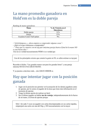 78
78Aspectos Teóricos
La mano promedio ganadora en
Hold’em es la doble pareja
Ranking de manos ganadoras
Mano % de Victoria en el
Showdown
Doble pareja 31%
Pareja 27%
Escalera+Color+Full+poker 9%
-“AAAAAmigooo¡¡¡, ahora empiezo a comprender algunas cosas”-
- ¿Qué es lo que comienzas a comprender?
- “-Pues que ir a muerte con mi top pair (máxima pareja) hasta el final de la mano NO
es una buena idea”-
-Eso no es verdad necesariamente PERO si es verdad que
Uno de los principales errores que comete la gente en NL es sobre-estimar su top pair
Recordar el dicho: “Las grandes manos son para los grandes botes” y una pareja
máxima NO ES UNA GRAN MANO.
Y ya puestos a decirnos todo... otro GRAN ERROR es
Hay que intentar jugar con la posición
ganada
1. Jugar con la posición nos permite ver la actuación de los demás jugadores antes
de apostar, por lo somos el jugador de la mesa que tiene más información en el
momento de apostar.
2. Tengo la última opción de realizar un farol.
3. Ser el último jugador en hablar me da ventaja, independientemente de la fuerza
de mi mano, a la hora de apostar porque
Sólo 1 de cada 3 veces un jugador con cartas desemparejadas en sus cartas tapadas,
emparejará una carta con una del flop, y NO necesariamente con la mayor
 