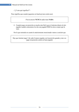 79
79 Manual de Hold’em Sin Límite
-“¿Y esto qué significa?”-
Pues significa que cuando juguemos en head up (uno contra uno)
Prácticamente NUNCA nadie tiene NADA
4. Cuando juego con posición es mucho más fácil sacar el máximo dinero al otro
jugador cuando conectamos los dos una jugada PERO la mía es mejor que la
suya.
Por lo que teniendo en cuenta lo anteriormente mencionado vamos a concluir que
Hay que intentar jugar 3 de cada 4 manos jugadas con la posición ganada y rara vez
jugar sin posición contra un buen jugador
 