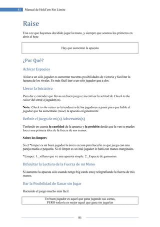 81
81 Manual de Hold’em Sin Límite
Raise
Una vez que hayamos decidido jugar la mano, y siempre que seamos los primeros en
abrir el bote
Hay que aumentar la apuesta
¿Por Qué?
Achicar Espacios
Aislar a un sólo jugador es aumentar nuestras posibilidades de victoria y facilitar la
lectura de los rivales. Es más fácil leer a un solo jugador que a dos.
Llevar la Iniciativa
Para dar e entender que llevas un buen juego e incentivar la actitud de Check to the
raiser del otro(s) jugador(es).
Nota: Check to the raiser es la tendencia de los jugadores a pasar para que hable el
jugador que ha aumentado (raise) la apuesta originalmente.
Definir el Juego de mi(s) Adversario(s)
Teniendo en cuenta la cantidad de la apuesta y la posición desde que la ven te puedes
hacer una primera idea de la fuerza de sus manos.
Sobre los limpers
Si el *limper es un buen jugador la única excusa para hacerlo es que juega con una
pareja media o pequeña. Si el limper es un mal jugador lo hará con manos marginales.
*Limper: 1._villano que ve una apuesta simple. 2._Especie de gamusino.
Dificultar la Lectura de la Fuerza de mi Mano
Si aumento la apuesta sólo cuando tengo big cards estoy telegrafiando la fuerza de mis
manos.
Dar la Posibilidad de Ganar sin Jugar
Haciendo el juego mucho más fácil.
Un buen jugador es aquel que gana jugando sus cartas,
PERO todavía es mejor aquel que gana sin jugarlas
 