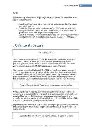 82
82Estrategia Pre-Flop
Call
No obstante hay circunstancias en que limpear (ver una apuesta sin aumentarla) es una
opción a tener en cuenta:
- Cuando tengo una buena mano y sospecho que un jugador de detrás de mi va a
aumentar la apuesta.
- Cuando los blinds son malos jugadores post-flop. Ej: Cuando son weak tight
(una apuesta mínima los va a echar del bote) o sobrevaloran sus cartas (por lo
que me están dando unas magníficas odds implícitas).
- Cuando el bote se ha convertido en multijugador y llevo una jugada especulativa
(suited connectors o A-x suited) o parejas menores-medias (44-55-66, etc.).
¿Cuánto Apostar?
4xBB + 1BB por limper
Si apostamos una cantidad superior (6 BB o 8 BB) estamos arriesgando mucho para
ganar poco (1.5 BBs), es decir, que cuando ganamos, ganamos poco y cuando
perdemos, perdemos mucho. Además estamos facilitando las decisiones del villano,
porque ante una apuesta así, sólo tiene que jugar con manos premium.
Si apostamos una cantidad inferior (2BB o 3BB) no es suficiente presión como para
echar a la gente (aislar) y que se queden sólo las cartas altas. Además estamos dando
odds (implícitas) para que los villanos vean nuestra apuesta con pares medios-bajos y
jugadas especulativas. En conclusión, estamos creando un bote multijugador con un
bote considerable, y esto traducido al castellano significa sólo una cosa: problemas.
En general se apuesta más fuerte cuanto más retrasada sea tu posición
Cuando jugamos desde early nos exponemos a que cualquier villano de la mesa nos
aumente la apuesta, generando un bote grande en el que nos veremos involucrados sin
posición. Dado que el villano aumentará la apuesta en relación a lo que yo haya
apostado, nos conviene apostar lo mínimo a tal efecto, es decir, 4xBB o incluso 3xBB si
se considera como el raise pre-flop estándar en la mesa.
Según el protocolo estándar de “4xBB + 1BB por limper” parece obvio que cuanta más
retrasada sea nuestra posición, más limpers habrán en la mano, y más fuerte debe ser
nuestra apuesta.
La cantidad de la apuesta debe ser independiente de la fuerza de la mano
 