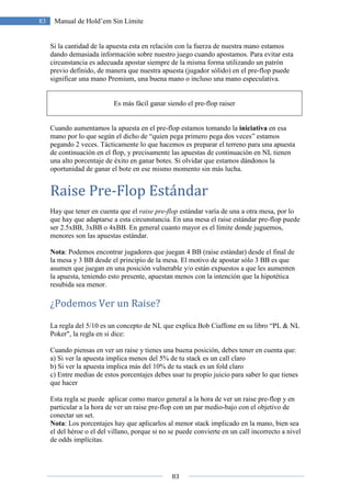 83
83 Manual de Hold’em Sin Límite
Si la cantidad de la apuesta esta en relación con la fuerza de nuestra mano estamos
dando demasiada información sobre nuestro juego cuando apostamos. Para evitar esta
circunstancia es adecuada apostar siempre de la misma forma utilizando un patrón
previo definido, de manera que nuestra apuesta (jugador sólido) en el pre-flop puede
significar una mano Premium, una buena mano o incluso una mano especulativa.
Es más fácil ganar siendo el pre-flop raiser
Cuando aumentamos la apuesta en el pre-flop estamos tomando la iniciativa en esa
mano por lo que según el dicho de “quien pega primero pega dos veces” estamos
pegando 2 veces. Tácticamente lo que hacemos es preparar el terreno para una apuesta
de continuación en el flop, y precisamente las apuestas de continuación en NL tienen
una alto porcentaje de éxito en ganar botes. Si olvidar que estamos dándonos la
oportunidad de ganar el bote en ese mismo momento sin más lucha.
Raise Pre-Flop Estándar
Hay que tener en cuenta que el raise pre-flop estándar varía de una a otra mesa, por lo
que hay que adaptarse a esta circunstancia. En una mesa el raise estándar pre-flop puede
ser 2.5xBB, 3xBB o 4xBB. En general cuanto mayor es el límite donde juguemos,
menores son las apuestas estándar.
Nota: Podemos encontrar jugadores que juegan 4 BB (raise estándar) desde el final de
la mesa y 3 BB desde el principio de la mesa. El motivo de apostar sólo 3 BB es que
asumen que juegan en una posición vulnerable y/o están expuestos a que les aumenten
la apuesta, teniendo esto presente, apuestan menos con la intención que la hipotética
resubida sea menor.
¿Podemos Ver un Raise?
La regla del 5/10 es un concepto de NL que explica Bob Ciaffone en su libro “PL & NL
Poker", la regla en si dice:
Cuando piensas en ver un raise y tienes una buena posición, debes tener en cuenta que:
a) Si ver la apuesta implica menos del 5% de tu stack es un call claro
b) Si ver la apuesta implica más del 10% de tu stack es un fold claro
c) Entre medias de estos porcentajes debes usar tu propio juicio para saber lo que tienes
que hacer
Esta regla se puede aplicar como marco general a la hora de ver un raise pre-flop y en
particular a la hora de ver un raise pre-flop con un par medio-bajo con el objetivo de
conectar un set.
Nota: Los porcentajes hay que aplicarlos al menor stack implicado en la mano, bien sea
el del héroe o el del villano, porque si no se puede convierte en un call incorrecto a nivel
de odds implícitas.
 