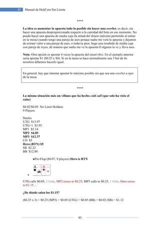 85
85 Manual de Hold’em Sin Límite
****
La idea es aumentar la apuesta todo lo posible sin hacer una overbet, es decir, sin
hacer una apuesta desproporcionada respecto a la cantidad del bote en ese momento. No
puedo hacer una apuesta de media caja (la mitad del dinero máximo permitido al entrar
en la mesa) cuando tengo una pareja de ases porque nadie me verá la apuesta y dejamos
de extraer valor a una pareja de ases, o todavía peor, hago una resubida de media caja
con pareja de reyes, de manera que nadie me ve la apuesta O alguien la ve y lleva ases.
Nota: Otra opción es apostar 4 veces la apuesta del raiser (4x). En el ejemplo anterior
seria apostar $1 ($0.25 x $4). Si en la mesa se hace normalmente una 3 bet de 4x
nosotros debemos hacerlo igual.
En general, hay que intentar apostar lo máximo posible sin que sea una overbet a ojos
de la mesa.
****
La misma situación más un villano que ha hecho cold call (que solo ha visto el
raise)
$0.02/$0.05 No Limit Holdem
9 Players
Stacks:
UTG $13.97
UTG+1 $3.95
MP1 $5.14
MP2 $4.85
MP3 $12.37
CO $5
Hero (BTN) $5
SB $2.22
BB $12.88
Pre-Flop ($0.07, 9 players) Hero is BTN
•
UTG calls $0.05, 2 folds, MP2 raises to $0.25, MP3 calls to $0.25, 1 folds, Hero raises
to $1.15…
¿De dónde salen los $1.15?
($0.25 x 3) + $0.25 (MP3) + $0.05 (UTG) + $0.05 (BB) + $0.02 (SB) = $1.12
 