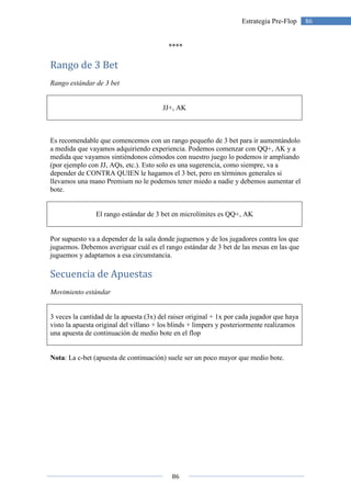 86
86Estrategia Pre-Flop
****
Rango de 3 Bet
Rango estándar de 3 bet
JJ+, AK
Es recomendable que comencemos con un rango pequeño de 3 bet para ir aumentándolo
a medida que vayamos adquiriendo experiencia. Podemos comenzar con QQ+, AK y a
medida que vayamos sintiéndonos cómodos con nuestro juego lo podemos ir ampliando
(por ejemplo con JJ, AQs, etc.). Esto solo es una sugerencia, como siempre, va a
depender de CONTRA QUIEN le hagamos el 3 bet, pero en términos generales si
llevamos una mano Premium no le podemos tener miedo a nadie y debemos aumentar el
bote.
El rango estándar de 3 bet en microlímites es QQ+, AK
Por supuesto va a depender de la sala donde juguemos y de los jugadores contra los que
juguemos. Debemos averiguar cuál es el rango estándar de 3 bet de las mesas en las que
juguemos y adaptarnos a esa circunstancia.
Secuencia de Apuestas
Movimiento estándar
3 veces la cantidad de la apuesta (3x) del raiser original + 1x por cada jugador que haya
visto la apuesta original del villano + los blinds + limpers y posteriormente realizamos
una apuesta de continuación de medio bote en el flop
Nota: La c-bet (apuesta de continuación) suele ser un poco mayor que medio bote.
 