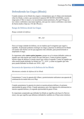 88
88Estrategia Pre-Flop
Defendiendo las Ciegas (Blinds)
Cuando estamos en los blinds (las ciegas) y interpretamos que el villano está intentando
robar los blinds, es decir, que aumentan la apuesta SIN MANO LEGITIMA, nuestro
rango para el 3bet es mayor y no necesitamos manos premiums ¿Por qué? Porque no
nos vamos a enfrentar a una mano legítima, sino que nos vamos a enfrentar a una mano
de fuerza media o baja (ej: J10, QJ, 89s,etc.).
Rango de Defensa desde las Ciegas
Rango estándar de defensa
88+, AJ+
Este es el rango estándar de defensa, eso no implica que lo tengamos que seguir a
rajatabla. Al principio podemos restringir ese rango y practicar la defensa de los blinds
con manos más fuertes con las que juguemos más cómodos, para posteriormente ir
ampliando el rango.
Es importante saber contra quien jugamos, porque no es lo mismo defender contra un
jugador que roba mucho que contra uno que roba poco. Contra el primer jugador
nuestro rango de defensa es mucho mayor que contra el segundo. Contra un jugador que
roba mucho puedo defender los blinds con 77+, A10+ y contar un jugador que roba
poco puedo defender los blinds con 1010+, AQ+
Secuencia de Apuestas en la Defensa de los Blinds
Movimiento estándar de defensa de los blinds
Aumentamos 3 veces la apuesta del villano y posteriormente realizamos una apuesta de
continuación de medio bote en el flop
Cuando aumentamos la apuesta (re-raise) es nuestra primera defensa y la primera
oportunidad de ganar el bote. Cuando apostamos una c-bet (apuesta de continuación) es
nuestra segunda defensa y la segunda oportunidad de ganar el bote.
Es importante comprender que defender los blinds no significa solo hacer la 3bet (re-
raise), sino que significa que debemos defenderlos también en el flop (como mínimo).
 