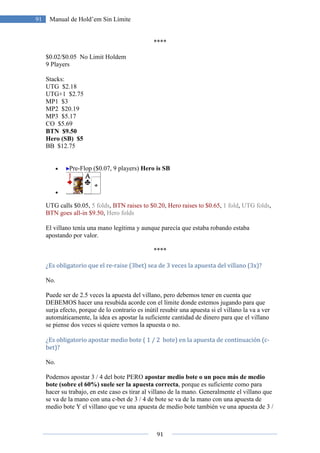 91
91 Manual de Hold’em Sin Límite
****
$0.02/$0.05 No Limit Holdem
9 Players
Stacks:
UTG $2.18
UTG+1 $2.75
MP1 $3
MP2 $20.19
MP3 $5.17
CO $5.69
BTN $9.50
Hero (SB) $5
BB $12.75
• Pre-Flop ($0.07, 9 players) Hero is SB
•
UTG calls $0.05, 5 folds, BTN raises to $0.20, Hero raises to $0.65, 1 fold, UTG folds,
BTN goes all-in $9.50, Hero folds
El villano tenía una mano legítima y aunque parecía que estaba robando estaba
apostando por valor.
****
¿Es obligatorio que el re-raise (3bet) sea de 3 veces la apuesta del villano (3x)?
No.
Puede ser de 2.5 veces la apuesta del villano, pero debemos tener en cuenta que
DEBEMOS hacer una resubida acorde con el límite donde estemos jugando para que
surja efecto, porque de lo contrario es inútil resubir una apuesta si el villano la va a ver
automáticamente, la idea es apostar la suficiente cantidad de dinero para que el villano
se piense dos veces si quiere vernos la apuesta o no.
¿Es obligatorio apostar medio bote ( 1 / 2 bote) en la apuesta de continuación (c-
bet)?
No.
Podemos apostar 3 / 4 del bote PERO apostar medio bote o un poco más de medio
bote (sobre el 60%) suele ser la apuesta correcta, porque es suficiente como para
hacer su trabajo, en este caso es tirar al villano de la mano. Generalmente el villano que
se va de la mano con una c-bet de 3 / 4 de bote se va de la mano con una apuesta de
medio bote Y el villano que ve una apuesta de medio bote también ve una apuesta de 3 /
 