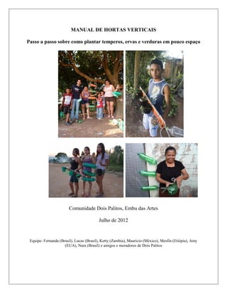 MANUAL DE HORTAS VERTICAIS
Passo a passo sobre como plantar temperos, ervas e verduras em pouco espaço
Comunidade Dois Palitos, Embu das Artes
Julho de 2012
Equipe: Fernanda (Brasil), Lucas (Brasil), Ketty (Zambia), Mauricio (México), Mesfin (Etiópia), Amy
(EUA), Nara (Brasil) e amigos e moradores de Dois Palitos
 