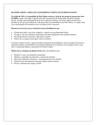 DE ONDE SURGIU A IDEIA DE FAZER HORTAS VERTICAIS EM DOIS PALITOS?
Em Julho de 2012, a Comunidade de Dois Palitos recebeu a visita de um grupo de pessoas por meio
do IDDS (a sigla é em inglês e significa Encontro Internacional de Design para o Desenvolvimento
Social). O grupo reúne participantes de diversos lugares do mundo e tem como objetivo desenvolver
produtos ou serviços que melhorem a vida de pessoas de comunidades como Dois Palitos. A criação conta
com a participação dos moradores locais ao longo de todo o processo.
Durante as conversas com os moradores locais, identificamos que:
 Grande parte gosta e usa ervas, temperos e vegetais em sua alimentação diária;
 Os gastos com estes alimentos representam uma parte significativa do orçamento familiar;
 Há grande interesse em hortas e agricultura em geral;
 Poucos são os espaços locais para o cultivo de hortas.
Com base no pontos acima, o grupo percebeu uma grande oportunidade de criar um produto de fomento à
agricultura urbana, que possibilite aos moradores plantarem seus alimentos em um espaço restrito e que
tanto a composição quanto a manutenção do sistema simples.
Muitas são as vantagens de plantar local, dentre elas podemos citar:
 Diminuir o custo com alimentos consumidos;
 Melhorar a qualidade dos alimentos e nutrição das famílias;
 Maior diversidade dos alimentos e, consequentemente, das refeições;
 Alternativa de entretenimento tanto para adultos quanto crianças;
 Deixar o ambiente mais alegre e bonito.
 