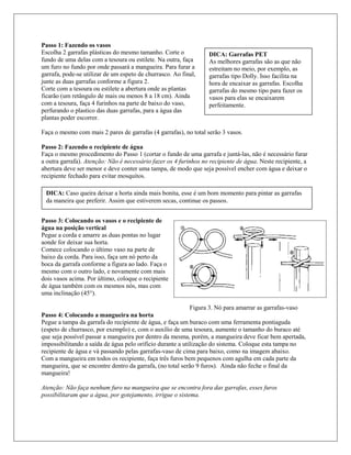Passo 1: Fazendo os vasos
Escolha 2 garrafas plásticas do mesmo tamanho. Corte o
fundo de uma delas com a tesoura ou estilete. Na outra, faça
um furo no fundo por onde passará a mangueira. Para furar a
garrafa, pode-se utilizar de um espeto de churrasco. Ao final,
junte as duas garrafas conforme a figura 2.
Corte com a tesoura ou estilete a abertura onde as plantas
ficarão (um retângulo de mais ou menos 8 a 18 cm). Ainda
com a tesoura, faça 4 furinhos na parte de baixo do vaso,
perfurando o plastico das duas garrafas, para a água das
plantas poder escorrer.
Faça o mesmo com mais 2 pares de garrafas (4 garrafas), no total serão 3 vasos.
Passo 2: Fazendo o recipiente de água
Faça o mesmo procedimento do Passo 1 (cortar o fundo de uma garrafa e juntá-las, não é necessário furar
a outra garrafa). Atenção: Não é necessário fazer os 4 furinhos no recipiente de água. Neste recipiente, a
abertura deve ser menor e deve conter uma tampa, de modo que seja possível encher com água e deixar o
recipiente fechado para evitar mosquitos.
Passo 3: Colocando os vasos e o recipiente de
água na posição vertical
Pegue a corda e amarre as duas pontas no lugar
aonde for deixar sua horta.
Comece colocando o último vaso na parte de
baixo da corda. Para isso, faça um nó perto da
boca da garrafa conforme a figura ao lado. Faça o
mesmo com o outro lado, e novamente com mais
dois vasos acima. Por último, coloque o recipiente
de água também com os mesmos nós, mas com
uma inclinação (45°).
Figura 3. Nó para amarrar as garrafas-vaso
Passo 4: Colocando a mangueira na horta
Pegue a tampa da garrafa do recipiente de água, e faça um buraco com uma ferramenta pontiaguda
(espeto de churrasco, por exemplo) e, com o auxílio de uma tesoura, aumente o tamanho do buraco até
que seja possível passar a mangueira por dentro da mesma, porém, a mangueira deve ficar bem apertada,
impossibilitando a saída de água pelo orifício durante a utilização do sistema. Coloque esta tampa no
recipiente de água e vá passando pelas garrafas-vaso de cima para baixo, como na imagem abaixo.
Com a mangueira em todos os recipiente, faça três furos bem pequenos com agulha em cada parte da
mangueira, que se encontre dentro da garrafa, (no total serão 9 furos). Ainda não feche o final da
mangueira!
Atenção: Não faça nenhum furo na mangueira que se encontra fora das garrafas, esses furos
possibilitaram que a água, por gotejamento, irrigue o sistema.
DICA: Caso queira deixar a horta ainda mais bonita, esse é um bom momento para pintar as garrafas
da maneira que preferir. Assim que estiverem secas, continue os passos.
DICA: Garrafas PET
As melhores garrafas são as que não
estreitam no meio, por exemplo, as
garrafas tipo Dolly. Isso facilita na
hora de encaixar as garrafas. Escolha
garrafas do mesmo tipo para fazer os
vasos para elas se encaixarem
perfeitamente.
 