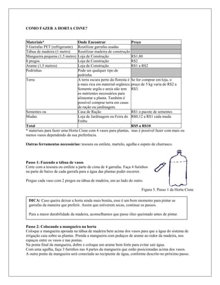 COMO FAZER A HORTA CISNE?
Materiais* Onde Encontrar Preço
5 Garrafas PET (refrigerante) Reutilizar garrafas usadas
Tábua de madeira (1 metro) Reutilizar madeira de construção
Mangueira pequena (1,5 metro) Loja de Construção R$1,80
8 pregos Loja de Construção R$2
Arame (1,5 metros) Loja de Construção R$1 a R$2
Pedrinhas Pode ser qualquer tipo de
pedrinha
Terra A terra escura perto da floresta é
a mais rica em material orgânico.
Somente argila e areia não tem
os nutrientes necessários para
alimentar a planta. Também é
possível comprar terra em casas
de ração ou jardinagem.
Se for comprar em loja, o
preço de 5 kg varia de R$2 a
R$3.
Sementes ou Casa de Ração R$1 o pacote de sementes
Mudas Loja de Jardinagem ou Feira do
Embu
R$0,12 a R$1 cada muda
Total R$5 a R$10
* materiais para fazer uma Horta Cisne com 4 vasos para plantas, mas é possível fazer com mais ou
menos vasos dependendo da sua preferência.
Outras ferramentas necessárias: tesoura ou estilete, martelo, agulha e espeto de churrasco.
Passo 1: Fazendo a tábua de vasos
Corte com a tesoura ou estilete a parte de cima de 4 garrafas. Faça 4 furinhos
na parte de baixo de cada garrafa para a água das plantas poder escorrer.
Pregue cada vaso com 2 pregos na tábua de madeira, um ao lado do outro.
Figura 5. Passo 1 da Horta Cisne
Passo 2: Colocando a mangueira na horta
Coloque a mangueira apoiada na tábua de madeira bem acima dos vasos para que a água do sistema de
irrigação caia sobre as plantas. Prenda a mangueira com pedaços de arame ao redor da madeira, nos
espaços entre os vasos e nas pontas.
Na ponta final da mangueira, dobre e coloque um arame bem forte para evitar sair água.
Com uma agulha, faça 3 furinhos nas 4 partes da mangueira que estão posicionadas acima dos vasos.
A outra ponta da mangueira será conectada ao recipiente de água, conforme descrito no próximo passo.
DICA: Caso queira deixar a horta ainda mais bonita, esse é um bom momento para pintar as
garrafas da maneira que preferir. Assim que estiverem secas, continue os passos.
Para a maior durabilidade da madeira, aconselhamos que passe óleo queimado antes de pintar.
 