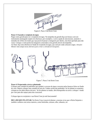 Figura 6. Passo 2 da Horta Cisne
Passo 3: Fazendo o recipiente de água
Pegue outra garrafa para ser o recipiente de água. Na tampinha da garrafa faça um buraco com um
instrumento pontiagudo (espeto de churrasco, por exemplo), e com a ajuda de uma tesoura, aumente o
tamanho do orifício de modo que seja possível passar a mangueira por dentro, mas bem apertado para não
vazar. Coloque a outra ponta da mangueira conectada a esta garrafa através da tampinha.
Ao final, faça uma abertura no fundo do recipiente de água, que será por onde colocará a água. Atenção:
Manter uma tampa nesta abertura para evitar a entrada de mosquitos.
Figura 7. Passo 3 da Horta Cisne
Passo 4: Preparando a terra e plantando
Coloque uma camada de pedrinhas que ajudará o excesso de água a escorrer pelos buracos feitos no fundo
do vaso. Depois coloque uma camada de terra de 3 dedos acima das pedrinhas. Se for plantar as sementes,
coloque-as um dedo abaixo da terra. Se for plantar as mudas, abra buraquinhos na terra e coloque 1 muda
por vaso para dar espaço para elas crescerem.
Coloque água no recipiente e sua Horta Cisne já está funcionando!
DICA DO QUE PLANTAR: Na Horta Cisne é possível plantar a mesmas ervas que a Horta Serpente e
também verduras com raízes maiores, como beterraba, cenoura, alho, rabanete, etc.
 