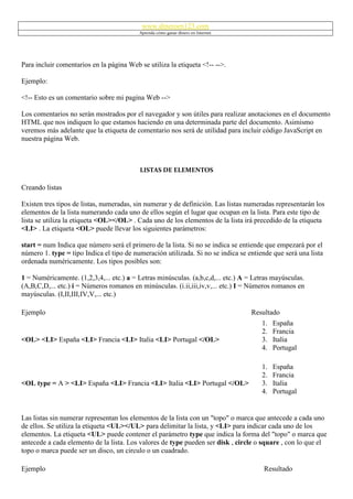 www.dineroen123.com
                                          Aprenda cómo ganar dinero en Internet




Para incluir comentarios en la página Web se utiliza la etiqueta <!-- -->.

Ejemplo:

<!-- Esto es un comentario sobre mi pagina Web -->

Los comentarios no serán mostrados por el navegador y son útiles para realizar anotaciones en el documento
HTML que nos indiquen lo que estamos haciendo en una determinada parte del documento. Asimismo
veremos más adelante que la etiqueta de comentario nos será de utilidad para incluir código JavaScript en
nuestra página Web.



                                          LISTAS DE ELEMENTOS

Creando listas

Existen tres tipos de listas, numeradas, sin numerar y de definición. Las listas numeradas representarán los
elementos de la lista numerando cada uno de ellos según el lugar que ocupan en la lista. Para este tipo de
lista se utiliza la etiqueta <OL></OL> . Cada uno de los elementos de la lista irá precedido de la etiqueta
<LI> . La etiqueta <OL> puede llevar los siguientes parámetros:

start = num Indica que número será el primero de la lista. Si no se indica se entiende que empezará por el
número 1. type = tipo Indica el tipo de numeración utilizada. Si no se indica se entiende que será una lista
ordenada numéricamente. Los tipos posibles son:

1 = Numéricamente. (1,2,3,4,... etc.) a = Letras minúsculas. (a,b,c,d,... etc.) A = Letras mayúsculas.
(A,B,C,D,... etc.) i = Números romanos en minúsculas. (i.ii,iii,iv,v,... etc.) I = Números romanos en
mayúsculas. (I,II,III,IV,V,... etc.)

Ejemplo                                                                           Resultado
                                                                                      1.   España
                                                                                      2.   Francia
<OL> <LI> España <LI> Francia <LI> Italia <LI> Portugal </OL>                         3.   Italia
                                                                                      4.   Portugal

                                                                                      1.   España
                                                                                      2.   Francia
<OL type = A > <LI> España <LI> Francia <LI> Italia <LI> Portugal </OL>               3.   Italia
                                                                                      4.   Portugal


Las listas sin numerar representan los elementos de la lista con un "topo" o marca que antecede a cada uno
de ellos. Se utiliza la etiqueta <UL></UL> para delimitar la lista, y <LI> para indicar cada uno de los
elementos. La etiqueta <UL> puede contener el parámetro type que indica la forma del "topo" o marca que
antecede a cada elemento de la lista. Los valores de type pueden ser disk , circle o square , con lo que el
topo o marca puede ser un disco, un circulo o un cuadrado.

Ejemplo                                                                                Resultado
 