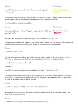 Ejemplo                                                                     Se vería como

<A href = "http://www.microsoft.com/" > Pulse para ir a la página de        Pulse para ir a la página de
Microsoft </A>                                                              Microsoft


Si situamos el ratón encima de la frase y pulsamos, el navegador accederá a la página Web indicada por el
parámetro href , es decir, accederá a la página situada en http://www.microsoft.com/

Lo mismo podríamos hacer con un gráfico.

Ejemplo                                                                      Se vería como

Para buscar en Internet : <A href = "http://www.yahoo.com/" > <IMG src =     Para buscar en Internet :
"yahoo.gif" ></A>


Pulsando sobre la imagen se accedería a la página situada en http://www.yahoo.com/.

Un Hiperenlace también puede llevarnos a una zona de nuestra página. Para ello debemos marcar en nuestra
página las diferentes secciones en las que se divide. Lo haremos con el parámetro name .

Ejemplo:

<A name = "seccion1" ></A>


Esta instrucción marca el inicio de una sección dentro de nuestra página. La sección se llamará seccion1 .
Para hacer un enlace a esta sección dentro de nuestra página lo haríamos de la siguiente forma:

<A href = "#seccion1" > Primera Parte </A>

O también:

<A href = "http://www.mipagina.dom/mipagina.htm#seccion1" > Primera Parte </A>


Un Hiperenlace puede hacerse a cualquier tipo de fichero. Con las etiquetas anteriores hemos visto como
hacer enlaces a páginas Web o secciones dentro de una página web, pero podríamos hacer un Hiperenlace a
un grupo de noticias, o a otro servicio de Internet.

Ejemplo:

<A href = "news://news.actualidad.es/" > Noticias de actualidad </A>


Asimismo podemos hacer que el Hiperenlace de como resultado el envío de un correo electrónico a una
dirección de correo determinada.

Ejemplo:

<A href = mailto:usuario@email.dom> Envíame tus sugerencias </A>
 