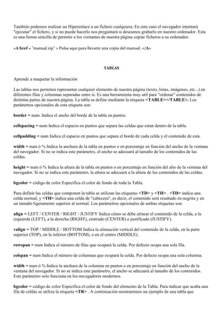 También podemos realizar un Hiperenlace a un fichero cualquiera. En este caso el navegador intentará
"ejecutar" el fichero, y si no puede hacerlo nos preguntará si deseamos grabarlo en nuestro ordenador. Esta
es una forma sencilla de permitir a los visitantes de nuestra página copiar ficheros a su ordenador.

<A href = "manual.zip" > Pulsa aqui para llevarte una copia del manual. </A>



                                                   TABLAS

Aprende a maquetar la información

Las tablas nos permiten representar cualquier elemento de nuestra página (texto, listas, imágenes, etc...) en
diferentes filas y columnas separadas entre sí. Es una herramienta muy util para "ordenar" contenidos de
distintas partes de nuestra página. La tabla se define mediante la etiqueta <TABLE></TABLE>. Los
parámetros opcionales de esta etiqueta son:

border = num. Indica el ancho del borde de la tabla en puntos.

cellspacing = num Indica el espacio en puntos que separa las celdas que estan dentro de la tabla.

cellpadding = num Indica el espacio en puntos que separa el borde de cada celda y el contenido de esta.

width = num ó % Indica la anchura de la tabla en puntos o en porcentaje en función del ancho de la ventana
del navegador. Si no se indica este parámetro, el ancho se adecuará al tamaño de los contenidos de las
celdas.

height = num ó % Indica la altura de la tabla en puntos o en porcentaje en función del alto de la ventana del
navegador. Si no se indica este parámetro, la altura se adecuará a la altura de los contenidos de las celdas.

bgcolor = código de color Especifica el color de fondo de toda la Tabla.

Para definir las celdas que componen la tabla se utilizan las etiquetas <TD> y <TH> . <TD> indica una
celda normal, y <TH> indica una celda de "cabecera", es decir, el contenido será resaltado en negrita y en
un tamaño ligeramente superior al normal. Los parámetros opcionales de ambas etiquetas son:

align = LEFT / CENTER / RIGHT / JUSTIFY Indica cómo se debe alinear el contenido de la celda, a la
izquierda (LEFT), a la derecha (RIGHT), centrado (CENTER) o justificado (JUSTIFY).

valign = TOP / MIDDLE / BOTTOM Indica la alineación vertical del contenido de la celda, en la parte
superior (TOP), en la inferior (BOTTOM), o en el centro (MIDDLE).

rowspan = num Indica el número de filas que ocupará la celda. Por defecto ocupa una sola fila.

colspan = num Indica el número de columnas que ocupará la celda. Por defecto ocupa una sola columna.

width = num ó % Indica la anchura de la columna en puntos o en porcentaje en función del ancho de la
ventana del navegador. Si no se indica este parámetro, el ancho se adecuará al tamaño de los contenidos.
Este parámetro solo funciona en los navegadores modernos.

bgcolor = código de color Especifica el color de fondo del elemento de la Tabla. Para indicar que acaba una
fila de celdas se utiliza la etiqueta <TR> . A continuación mostraremos un ejemplo de una tabla que
 