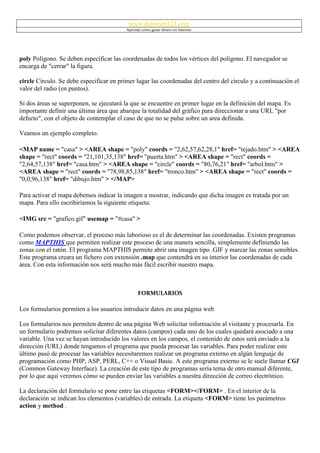 www.dineroen123.com
                                          Aprenda cómo ganar dinero en Internet




poly Polígono. Se deben especificar las coordenadas de todos los vértices del polígono. El navegador se
encarga de "cerrar" la figura.

circle Círculo. Se debe especificar en primer lugar las coordenadas del centro del círculo y a continuación el
valor del radio (en puntos).

Si dos áreas se superponen, se ejecutará la que se encuentre en primer lugar en la definición del mapa. Es
importante definir una última área que abarque la totalidad del gráfico para direccionar a una URL "por
defecto", con el objeto de contemplar el caso de que no se pulse sobre un area definida.

Veamos un ejemplo completo.

<MAP name = "casa" > <AREA shape = "poly" coords = "2,62,57,62,28,1" href= "tejado.htm" > <AREA
shape = "rect" coords = "21,101,35,138" href= "puerta.htm" > <AREA shape = "rect" coords =
"2,64,57,138" href= "casa.htm" > <AREA shape = "circle" coords = "80,76,21" href= "arbol.htm" >
<AREA shape = "rect" coords = "78,98,85,138" href= "tronco.htm" > <AREA shape = "rect" coords =
"0,0,96,138" href= "dibujo.htm" > </MAP>

Para activar el mapa debemos indicar la imagen a mostrar, indicando que dicha imagen es tratada por un
mapa. Para ello escribiríamos la siguiente etiqueta:

<IMG src = "grafico.gif" usemap = "#casa" >

Como podemos observar, el proceso más laborioso es el de determinar las coordenadas. Existen programas
como MAPTHIS que permiten realizar este proceso de una manera sencilla, simplemente definiendo las
zonas con el ratón. El programa MAPTHIS permite abrir una imagen tipo .GIF y marcar las zonas sensibles.
Este programa creara un fichero con extensión .map que contendrá en su interior las coordenadas de cada
área. Con esta información nos será mucho más fácil escribir nuestro mapa.



                                                FORMULARIOS

Los formularios permiten a los usuarios introducir datos en una página web

Los formularios nos permiten dentro de una página Web solicitar información al visitante y procesarla. En
un formulario podremos solicitar diferentes datos (campos) cada uno de los cuales quedará asociado a una
variable. Una vez se hayan introducido los valores en los campos, el contenido de estos será enviado a la
dirección (URL) donde tengamos el programa que pueda procesar las variables. Para poder realizar este
último pasó de procesar las variables necesitaremos realizar un programa externo en algún lenguaje de
programación como PHP, ASP, PERL, C++ o Visual Basic. A este programa externo se le suele llamar CGI
(Common Gateway Interface). La creación de este tipo de programas sería tema de otro manual diferente,
por lo que aquí veremos cómo se pueden enviar las variables a nuestra dirección de correo electrónico.

La declaración del formulario se pone entre las etiquetas <FORM></FORM> . En el interior de la
declaración se indican los elementos (variables) de entrada. La etiqueta <FORM> tiene los parámetros
action y method .
 