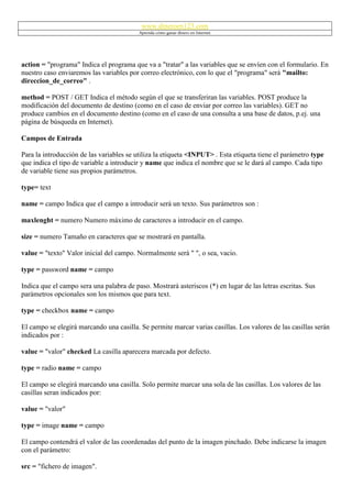 www.dineroen123.com
                                          Aprenda cómo ganar dinero en Internet




action = "programa" Indica el programa que va a "tratar" a las variables que se envíen con el formulario. En
nuestro caso enviaremos las variables por correo electrónico, con lo que el "programa" será "mailto:
direccion_de_correo" .

method = POST / GET Indica el método según el que se transferiran las variables. POST produce la
modificación del documento de destino (como en el caso de enviar por correo las variables). GET no
produce cambios en el documento destino (como en el caso de una consulta a una base de datos, p.ej. una
página de búsqueda en Internet).

Campos de Entrada

Para la introducción de las variables se utiliza la etiqueta <INPUT> . Esta etiqueta tiene el parámetro type
que indica el tipo de variable a introducir y name que indica el nombre que se le dará al campo. Cada tipo
de variable tiene sus propios parámetros.

type= text

name = campo Indica que el campo a introducir será un texto. Sus parámetros son :

maxlenght = numero Numero máximo de caracteres a introducir en el campo.

size = numero Tamaño en caracteres que se mostrará en pantalla.

value = "texto" Valor inicial del campo. Normalmente será " ", o sea, vacio.

type = password name = campo

Indica que el campo sera una palabra de paso. Mostrará asteriscos (*) en lugar de las letras escritas. Sus
parámetros opcionales son los mismos que para text.

type = checkbox name = campo

El campo se elegirá marcando una casilla. Se permite marcar varias casillas. Los valores de las casillas serán
indicados por :

value = "valor" checked La casilla aparecera marcada por defecto.

type = radio name = campo

El campo se elegirá marcando una casilla. Solo permite marcar una sola de las casillas. Los valores de las
casillas seran indicados por:

value = "valor"

type = image name = campo

El campo contendrá el valor de las coordenadas del punto de la imagen pinchado. Debe indicarse la imagen
con el parámetro:

src = "fichero de imagen".
 