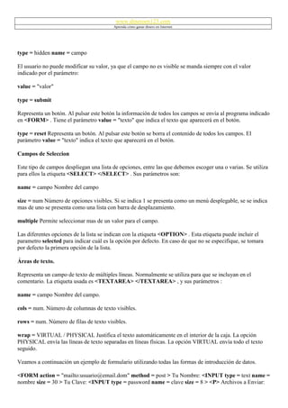 www.dineroen123.com
                                         Aprenda cómo ganar dinero en Internet




type = hidden name = campo

El usuario no puede modificar su valor, ya que el campo no es visible se manda siempre con el valor
indicado por el parámetro:

value = "valor"

type = submit

Representa un botón. Al pulsar este botón la información de todos los campos se envía al programa indicado
en <FORM> . Tiene el parámetro value = "texto" que indica el texto que aparecerá en el botón.

type = reset Representa un botón. Al pulsar este botón se borra el contenido de todos los campos. El
parámetro value = "texto" indica el texto que aparecerá en el botón.

Campos de Seleccion

Este tipo de campos despliegan una lista de opciones, entre las que debemos escoger una o varias. Se utiliza
para ellos la etiqueta <SELECT> </SELECT> . Sus parámetros son:

name = campo Nombre del campo

size = num Número de opciones visibles. Si se indica 1 se presenta como un menú desplegable, se se indica
mas de uno se presenta como una lista con barra de desplazamiento.

multiple Permite seleccionar mas de un valor para el campo.

Las diferentes opciones de la lista se indican con la etiqueta <OPTION> . Esta etiqueta puede incluir el
parametro selected para indicar cuál es la opción por defecto. En caso de que no se especifique, se tomara
por defecto la primera opción de la lista.

Áreas de texto.

Representa un campo de texto de múltiples líneas. Normalmente se utiliza para que se incluyan en el
comentario. La etiqueta usada es <TEXTAREA> </TEXTAREA> , y sus parámetros :

name = campo Nombre del campo.

cols = num. Número de columnas de texto visibles.

rows = num. Número de filas de texto visibles.

wrap = VIRTUAL / PHYSICAL Justifica el texto automáticamente en el interior de la caja. La opción
PHYSICAL envía las líneas de texto separadas en líneas físicas. La opción VIRTUAL envía todo el texto
seguido.

Veamos a continuación un ejemplo de formulario utilizando todas las formas de introducción de datos.

<FORM action = "mailto:usuario@email.dom" method = post > Tu Nombre: <INPUT type = text name =
nombre size = 30 > Tu Clave: <INPUT type = password name = clave size = 8 > <P> Archivos a Enviar:
 