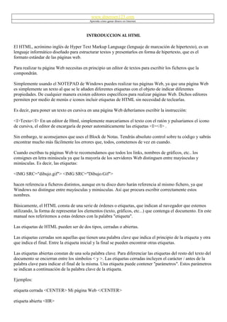 www.dineroen123.com
                                           Aprenda cómo ganar dinero en Internet




                                         INTRODUCCION AL HTML

El HTML, acrónimo inglés de Hyper Text Markup Language (lenguaje de marcación de hipertexto), es un
lenguaje informático diseñado para estructurar textos y presentarlos en forma de hipertexto, que es el
formato estándar de las páginas web.

Para realizar tu página Web necesitas en principio un editor de textos para escribir los ficheros que la
compondrán.

Simplemente usando el NOTEPAD de Windows puedes realizar tus páginas Web, ya que una página Web
es simplemente un texto al que se le añaden diferentes etiquetas con el objeto de indicar diferentes
propiedades. De cualquier manera existen editores específicos para realizar páginas Web. Dichos editores
permiten por medio de menús e iconos incluir etiquetas de HTML sin necesidad de teclearlas.

Es decir, para poner un texto en cursiva en una página Web deberíamos escribir la instrucción:

<I>Texto</I> En un editor de Html, simplemente marcaríamos el texto con el ratón y pulsaríamos el icono
de cursiva, el editor de encargaría de poner automáticamente las etiquetas <I></I> .

Sin embargo, te aconsejamos que uses el Block de Notas. Tendrás absoluto control sobre tu código y sabrás
encontrar mucho más fácilmente los errores que, todos, cometemos de vez en cuando.

Cuando escribas tu páginas Web te recomendamos que todos los links, nombres de gráficos, etc.. los
consignes en letra minúscula ya que la mayoría de los servidores Web distinguen entre mayúsculas y
minúsculas. Es decir, las etiquetas:

<IMG SRC="dibujo.gif"> <IMG SRC="Dibujo.Gif">

hacen referencia a ficheros distintos, aunque en tu disco duro harán referencia al mismo fichero, ya que
Windows no distingue entre mayúsculas y minúsculas. Así que procura escribir correctamente estos
nombres.

Básicamente, el HTML consta de una serie de órdenes o etiquetas, que indican al navegador que estemos
utilizando, la forma de representar los elementos (texto, gráficos, etc...) que contenga el documento. En este
manual nos referiremos a estas órdenes con la palabra "etiqueta".

Las etiquetas de HTML pueden ser de dos tipos, cerradas o abiertas.

Las etiquetas cerradas son aquellas que tienen una palabra clave que indica el principio de la etiqueta y otra
que indica el final. Entre la etiqueta inicial y la final se pueden encontrar otras etiquetas.

Las etiquetas abiertas constan de una sola palabra clave. Para diferenciar las etiquetas del resto del texto del
documento se encierran entre los símbolos < y >. Las etiquetas cerradas incluyen el carácter / antes de la
palabra clave para indicar el final de la misma. Una etiqueta puede contener "parámetros". Estos parámetros
se indican a continuación de la palabra clave de la etiqueta.

Ejemplos:

etiqueta cerrada <CENTER> Mi página Web </CENTER>

etiqueta abierta <HR>
 