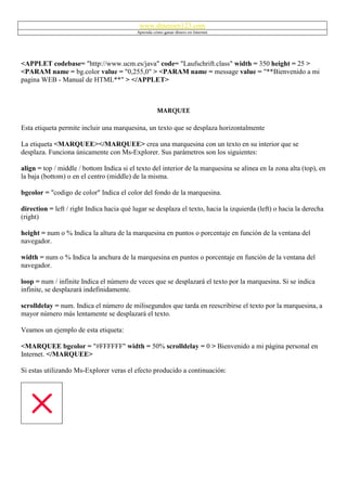 www.dineroen123.com
                                           Aprenda cómo ganar dinero en Internet




<APPLET codebase= "http://www.ucm.es/java" code= "Laufschrift.class" width = 350 height = 25 >
<PARAM name = bg.color value = "0,255,0" > <PARAM name = message value = "**Bienvenido a mi
pagina WEB - Manual de HTML**" > </APPLET>



                                                     MARQUEE

Esta etiqueta permite incluir una marquesina, un texto que se desplaza horizontalmente

La etiqueta <MARQUEE></MARQUEE> crea una marquesina con un texto en su interior que se
desplaza. Funciona únicamente con Ms-Explorer. Sus parámetros son los siguientes:

align = top / middle / bottom Indica si el texto del interior de la marquesina se alinea en la zona alta (top), en
la baja (bottom) o en el centro (middle) de la misma.

bgcolor = "codigo de color" Indica el color del fondo de la marquesina.

direction = left / right Indica hacia qué lugar se desplaza el texto, hacia la izquierda (left) o hacia la derecha
(right)

height = num o % Indica la altura de la marquesina en puntos o porcentaje en función de la ventana del
navegador.

width = num o % Indica la anchura de la marquesina en puntos o porcentaje en función de la ventana del
navegador.

loop = num / infinite Indica el número de veces que se desplazará el texto por la marquesina. Si se indica
infinite, se desplazará indefinidamente.

scrolldelay = num. Indica el número de milisegundos que tarda en reescribirse el texto por la marquesina, a
mayor número más lentamente se desplazará el texto.

Veamos un ejemplo de esta etiqueta:

<MARQUEE bgcolor = "#FFFFFF" width = 50% scrolldelay = 0 > Bienvenido a mi página personal en
Internet. </MARQUEE>

Si estas utilizando Ms-Explorer veras el efecto producido a continuación:
 
