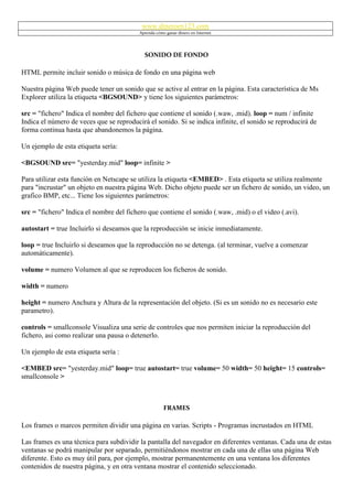 www.dineroen123.com
                                          Aprenda cómo ganar dinero en Internet




                                            SONIDO DE FONDO

HTML permite incluir sonido o música de fondo en una página web

Nuestra página Web puede tener un sonido que se active al entrar en la página. Esta característica de Ms
Explorer utiliza la etiqueta <BGSOUND> y tiene los siguientes parámetros:

src = "fichero" Indica el nombre del fichero que contiene el sonido (.waw, .mid). loop = num / infinite
Indica el número de veces que se reproducirá el sonido. Si se indica infinite, el sonido se reproducirá de
forma continua hasta que abandonemos la página.

Un ejemplo de esta etiqueta sería:

<BGSOUND src= "yesterday.mid" loop= infinite >

Para utilizar esta función en Netscape se utiliza la etiqueta <EMBED> . Esta etiqueta se utiliza realmente
para "incrustar" un objeto en nuestra página Web. Dicho objeto puede ser un fichero de sonido, un video, un
grafico BMP, etc... Tiene los siguientes parámetros:

src = "fichero" Indica el nombre del fichero que contiene el sonido (.waw, .mid) o el video (.avi).

autostart = true Incluirlo si deseamos que la reproducción se inicie inmediatamente.

loop = true Incluirlo si deseamos que la reproducción no se detenga. (al terminar, vuelve a comenzar
automáticamente).

volume = numero Volumen al que se reproducen los ficheros de sonido.

width = numero

height = numero Anchura y Altura de la representación del objeto. (Si es un sonido no es necesario este
parametro).

controls = smallconsole Visualiza una serie de controles que nos permiten iniciar la reproducción del
fichero, asi como realizar una pausa o detenerlo.

Un ejemplo de esta etiqueta sería :

<EMBED src= "yesterday.mid" loop= true autostart= true volume= 50 width= 50 height= 15 controls=
smallconsole >



                                                      FRAMES

Los frames o marcos permiten dividir una página en varias. Scripts - Programas incrustados en HTML

Las frames es una técnica para subdividir la pantalla del navegador en diferentes ventanas. Cada una de estas
ventanas se podrá manipular por separado, permitiéndonos mostrar en cada una de ellas una página Web
diferente. Esto es muy útil para, por ejemplo, mostrar permanentemente en una ventana los diferentes
contenidos de nuestra página, y en otra ventana mostrar el contenido seleccionado.
 