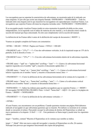 www.dineroen123.com
                                          Aprenda cómo ganar dinero en Internet




Los navegadores que no soportan la característica de subventanas, no mostrarán nada de lo indicado con
estas etiquetas. Es por ello que existe una etiqueta llamada <NOFRAMES> </NOFRAMES> . Todo los
indicado entre esta etiqueta será lo que muestren los navegadores sin capacidad para visualizar Frames. Los
navegadores que soporten Frames obviaran las etiquetas incluidas entre <NOFRAMES> </NOFRAMES> .

Si su navegador puede visualizar Frames tendrá en estos momentos la pantalla dividida en dos zonas
independientes, en la izquierda verá el índice de materias de este manual, y en la derecha estará viendo la
sección del manual que haya selecionado. En otro caso simplemente verá la sección del manual.

La definición de las Frames debe ir antes de la definición del cuerpo de documento ( <BODY> ).

Veamos un ejemplo completo de Frames con comentarios:

<HTML> <HEAD> <TITLE> Pagina con Frames </TITLE> </HEAD>

<FRAMESET cols = "15%,*" > <!-- Creo dos subventanas verticales, la de la izquierad ocupa un 15% de la
pantalla, la de la derecha el resto. -->

<FRAMESET rows = "35%,*" > <!-- Creo dos subventanas horizontales dentro de la subventana izquierda.
-->

<FRAME name = "upd" src = "update.htm" scrolling = "auto" > <!-- Llamo a la subventana horizontal
superior izquierda con el nombre "upd" y muestro el documento update.htm -->

<FRAME name = "menu" src = "menu1.htm" scrolling = "auto" > <!-- Llamo a la subventana horizontal
inferior izquierda con el nombre "menu" y muestro el documento menu1.htm -->

</FRAMESET> <!-- Cierro la definicion de las subventanas horizontales de la ventana de la izquierda -->

<FRAME name = "home" src = "home.htm" scrolling = "auto" > <!-- Llamo a la subventana vertical
derecha con el nombre "home" y muestro el documento home.htm -->

<NOFRAMES> <!-- Indico las órdenes para aquellos navegadores que no soporten Frames --> <BODY>
SU navegador NO MUESTRA FRAMES. Pulse <A href= "home.htm" > AQUI </A> para ir a la página sin
Frames. </BODY> </NOFRAMES>

</FRAMESET> <!-- Cierro la definición de las subventanas verticales -->

</HTML>

Al usar Frames, nos encontramos con un problema. Cuando queramos mostrar una página Web debemos
indicarle al navegador en que subventana queremos que se muestre. Por defecto se mostrará en la ventana
donde se encuentre el enlace. Para poder escoger la subventana de destino del Hyperenlace se añade un
nuevo parámetro a la etiqueta <A href= > </A> . Este parámetro se llama target y puede tener los siguientes
valores:

target = "nombre_ventana" Muestra el Hyperenlace en la ventana cuyo nombre se indica.

target = "_blank" Abre una nueva copia del navegador y muestra el Hyperenlace en ella. (Si usamos
Netscape esto provoca que tengamos funcionando dos copias del programa).
 