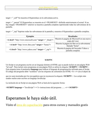 www.dineroen123.com
                                         Aprenda cómo ganar dinero en Internet




target = "_self" Se muestra el Hyperenlace en la subventana activa.

target = "_parent" El Hyperenlace se muestra en el <FRAMESET> definido anteriormente al actual. Si no
hay ningún <FRAMESET> anterior se muestra a pantalla completa suprimiendo todas las subventanas de la
pantalla.

target = "_top" Suprime todas las subventanas de la pantalla y muestra el Hyperenlace a pantalla completa.

                         Ejemplos                                         Resultados
                                                         Muestra la pagina de Microsoft en una nueva
 <A href= "http://www.microsoft.com/" target = "_blank">
                                                                        copia del visor
                                                         Muestra la pagina de Ibm en la subventanna
   <A href= "http://www.ibm.com/" target = "home">
                                                                       llamada "home"
                                                          Muestra la pagina del buscador Yahoo a
   <A href= "http://www.yahoo.com/" target = "_top">
                                                                      pantalla completa



                                                     SCRIPTS

Un Script es un programa escrito en un lenguaje distinto al HTML que se puede incluir en una página Web
"tal cual". Para incluir estos programas en una página Web se utiliza la etiqueta <SCRIPT> </SCRIPT> .
Esta etiqueta tiene el parámetro language para indicar el lenguaje de programación utilizado para el Script.
El código del programa debe "ocultarse" con las etiquetas de comentario de HTML <!-- --> con el objeto de

que no sean mostradas por los navegadores que no reconocen la etiqueta <SCRIPT> . Los scripts más
usados suelen estar escritos en lenguaje JavaScript.

La inclusión de un Script en una página Web se haría de la siguiente forma:

<SCRIPT language = "JavaScript" > < !-- instrucciones del programa ...... --> </SCRIPT>




Esperamos le haya sido útil.
Visite el área de capacitación para otros cursos y manuales gratis
 