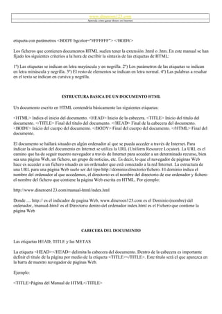www.dineroen123.com
                                           Aprenda cómo ganar dinero en Internet




etiqueta con parámetros <BODY bgcolor="#FFFFFF"> </BODY>

Los ficheros que contienen documentos HTML suelen tener la extensión .html o .htm. En este manual se han
fijado los siguientes criterios a la hora de escribir la sintaxis de las etiquetas de HTML:

1º) Las etiquetas se indican en letra mayúscula y en negrilla. 2º) Los parámetros de las etiquetas se indican
en letra minúscula y negrilla. 3º) El resto de elementos se indican en letra normal. 4º) Las palabras a resaltar
en el texto se indican en cursiva y negrilla.



                           ESTRUCTURA BASICA DE UN DOCUMENTO HTML

Un documento escrito en HTML contendría básicamente las siguientes etiquetas:

<HTML> Indica el inicio del documento. <HEAD> Inicio de la cabecera. <TITLE> Inicio del título del
documento. </TITLE> Final del título del documento. </HEAD> Final de la cabecera del documento.
<BODY> Inicio del cuerpo del documento. </BODY> Final del cuerpo del documento. </HTML> Final del
documento.

El documento se hallará situado en algún ordenador al que se pueda acceder a través de Internet. Para
indicar la situación del documento en Internet se utiliza la URL (Uniform Resource Locator). La URL es el
camino que ha de seguir nuestro navegador a través de Internet para acceder a un determinado recurso, bien
sea una página Web, un fichero, un grupo de noticias, etc. Es decir, lo que el navegador de páginas Web
hace es acceder a un fichero situado en un ordenador que está conectado a la red Internet. La estructura de
una URL para una página Web suele ser del tipo http://dominio/directorio/fichero. El dominio indica el
nombre del ordenador al que accedemos, el directorio es el nombre del directorio de ese ordenador y fichero
el nombre del fichero que contiene la página Web escrita en HTML. Por ejemplo:

http://www.dineroen123.com/manual-html/index.hml

Donde .... http:// es el indicador de pagina Web, www.dineroen123.com es el Dominio (nombre) del
ordenador, /manual-html/ es el Directorio dentro del ordenador index.html es el Fichero que contiene la
página Web



                                       CABECERA DEL DOCUMENTO

Las etiquetas HEAD, TITLE y las METAS

La etiqueta <HEAD></HEAD> delimita la cabecera del documento. Dentro de la cabecera es importante
definir el título de la página por medio de la etiqueta <TITLE></TITLE>. Este título será el que aparezca en
la barra de nuestro navegador de páginas Web.

Ejemplo:

<TITLE>Página del Manual de HTML</TITLE>
 