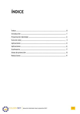 ÍNDICE
Índice ……………………………………………………………………………………………………………… 0
Introducción …………………………………………………………………………………………………… 1
Presentación identidad …………………………………………………………………………………. 2
Guía de color………………………………………………………………………………………………….. 3
Aplicaciones …………………………………………………………………………………………………… 4
Aplicaciones …………………………………………………………………………………………………… 6
Grafimetría ……………………………………………………………………………………………………. 7
Áreas de protección ………………………………………………………………………………………. 8
Reducciones …………………………………………………………………………………………………… 9
Manual de identidad visual corporativa 2017 0
 