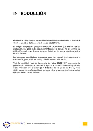 INTRODUCCIÓN
Este manual tiene como su objetivo mostrar todos los elementos de la identidad
visual corporativa de la agencia de viajes GOLDEN SKY.
La imagen, la tipografía y la gama de colores corporativos que serán utilizados
exclusivamente para todos los documentos que se editen, no se permite la
utilización en otras versiones y formatos distintos a los que se muestran dentro
de este manual.
Las normas de identidad que se encuentran en este manual deben respetarse y
mantenerse, para poder facilitar y reforzar la identidad visual
Toda la identidad visual de la agencia de viajes GOLDEN SKY representa la
personalidad y actitud de quien es la agencia y de cómo es el manejo de las
cosas. Prácticamente es el reflejo de todos los valores que se practican y de la
visión que se tiene a futuro. Habla de cómo inicio la agencia y del compromiso
que esta tiene con sus usuarios.
Manual de identidad visual corporativa 2017 1
 