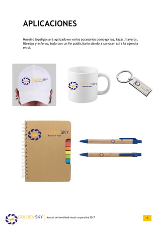 APLICACIONES
Nuestro logotipo será aplicado en varios accesorios como gorras, tazas, llaveros,
libretas y esferos, todo con un fin publicitario dando a conocer así a la agencia
en si.
Manual de identidad visual corporativa 2017 6
 