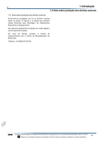 1.5 Nota sobre proteção dos direitos autorais
1 Introdução
9
Diretrizes para Montagem de Implementos Rodoviários e Equipamentos em caminhões Mercedes-Benz, data: 27/05/21
! Observar as indicações relativas às alterações ! Sempre imprimir capítulos completos na versão atualizada.
i

1.5 Nota sobre proteção dos direitos autorais
Encontram-se protegidos por lei os direitos autorais
sobre os textos, as figuras e os dados que constam
nestas Diretrizes para Montagem de Implementos
Rodoviários e Equipamentos.
Isto aplica-se igualmente às edições em mídia digital e
outros suportes de dados.
Em caso de dúvida, contatar a central de
relacionamento com o cliente da Mercedes-Benz do
Brasil Ltda.
Telefone: +55 0800 970 90 90
 