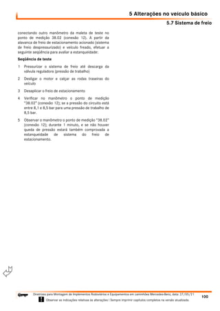 5.7 Sistema de freio
5 Alterações no veículo básico
100
Diretrizes para Montagem de Implementos Rodoviários e Equipamentos em caminhões Mercedes-Benz, data: 27/05/21
! Observar as indicações relativas às alterações ! Sempre imprimir capítulos completos na versão atualizada.
i

conectando outro manômetro da maleta de teste no
ponto de medição 38.02 (conexão 12). A partir da
alavanca de freio de estacionamento acionado (sistema
de freio despressurizado) e veículo freado, efetuar a
seguinte seqüência para avaliar a estanqueidade:
Seqüência de teste
1 Pressurizar o sistema de freio até descarga da
válvula reguladora (pressão de trabalho)
2 Desligar o motor e calçar as rodas traseiras do
veículo
3 Desaplicar o freio de estacionamento
4 Verificar no manômetro o ponto de medição
“38.02” (conexão 12); se a pressão do circuito está
entre 8,1 e 8,5 bar para uma pressão de trabalho de
8,5 bar.
5 Observar o manômetro o ponto de medição “38.02”
(conexão 12); durante 1 minuto, e se não houver
queda de pressão estará também comprovada a
estanqueidade de sistema do freio de
estacionamento.
 