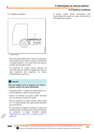 5.9 Quadros auxiliares
5 Alterações no veículo básico
104
Diretrizes para Montagem de Implementos Rodoviários e Equipamentos em caminhões Mercedes-Benz, data: 27/05/21
! Observar as indicações relativas às alterações ! Sempre imprimir capítulos completos na versão atualizada.
i

5.9 Quadros auxiliares
- Para uma união perfeita entre o chassi e a carroçaria,
será necessário para todos os tipos de implementos
um quadro auxiliar ou, um corpo inferior que assuma
a função de um quadro auxiliar.
- As longarinas do quadro auxiliar deverão ser
contínuas, planas e assentar integralmente sobre as
abas superiores das longarinas do chassi,
acompanhando a sua forma.
- O quadro auxiliar e o quadro do chassi deverão ter a
mesma espessura e abas de mesma largura.
- Colocar as travessas do quadro auxiliar alinhadas
com as travessas do quadro do chassi.
- Para as longarinas do quadro auxiliar, utilizar perfis
em “U” chapa dobrada, não utilizar perfis laminados
de uso comercial.
- As dimensões da longarina resultam do módulo de
resistência (Wx), necessário para o dimensionamento
da carroçaria e chassi. Consultar capítulo
“Dimensões dos perfis para o quadro auxiliar” 
página 35.
- O quadro auxiliar deverá acompanhar toda
movimentação do quadro do chassi, absorvendo as
solicitações que surgirem.
! Atenção
Ripas de madeira entre as longarinas do chassi e
o quadro auxiliar não serão admissíveis.
1 - Quadro auxiliar
 