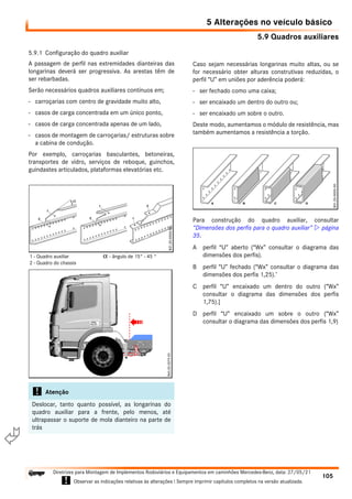 5.9 Quadros auxiliares
5 Alterações no veículo básico
105
Diretrizes para Montagem de Implementos Rodoviários e Equipamentos em caminhões Mercedes-Benz, data: 27/05/21
! Observar as indicações relativas às alterações ! Sempre imprimir capítulos completos na versão atualizada.
i

5.9.1 Configuração do quadro auxiliar
A passagem de perfil nas extremidades dianteiras das
longarinas deverá ser progressiva. As arestas têm de
ser rebarbadas.
Serão necessários quadros auxiliares contínuos em;
- carroçarias com centro de gravidade muito alto,
- casos de carga concentrada em um único ponto,
- casos de carga concentrada apenas de um lado,
- casos de montagem de carroçarias/ estruturas sobre
a cabina de condução.
Por exemplo, carroçarias basculantes, betoneiras,
transportes de vidro, serviços de reboque, guinchos,
guindastes articulados, plataformas elevatórias etc.
Caso sejam necessárias longarinas muito altas, ou se
for necessário obter alturas construtivas reduzidas, o
perfil “U” em uniões por aderência poderá:
- ser fechado como uma caixa;
- ser encaixado um dentro do outro ou;
- ser encaixado um sobre o outro.
Deste modo, aumentamos o módulo de resistência, mas
também aumentamos a resistência a torção.
Para construção do quadro auxiliar, consultar
“Dimensões dos perfis para o quadro auxiliar”  página
35.
A perfil “U” aberto (“Wx” consultar o diagrama das
dimensões dos perfis).
B perfil “U” fechado (“Wx” consultar o diagrama das
dimensões dos perfis 1,25).’
C perfil “U” encaixado um dentro do outro (“Wx”
consultar o diagrama das dimensões dos perfis
1,75).]
D perfil “U” encaixado um sobre o outro (“Wx”
consultar o diagrama das dimensões dos perfis 1,9)
! Atenção
Deslocar, tanto quanto possível, as longarinas do
quadro auxiliar para a frente, pelo menos, até
ultrapassar o suporte de mola dianteiro na parte de
trás
1 - Quadro auxiliar
2 - Quadro do chassis
α - ângulo de 15° - 45 °
 