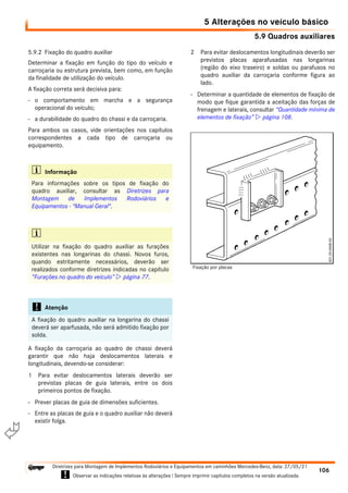 5.9 Quadros auxiliares
5 Alterações no veículo básico
106
Diretrizes para Montagem de Implementos Rodoviários e Equipamentos em caminhões Mercedes-Benz, data: 27/05/21
! Observar as indicações relativas às alterações ! Sempre imprimir capítulos completos na versão atualizada.
i

5.9.2 Fixação do quadro auxiliar
Determinar a fixação em função do tipo do veículo e
carroçaria ou estrutura prevista, bem como, em função
da finalidade de utilização do veículo.
A fixação correta será decisiva para:
- o comportamento em marcha e a segurança
operacional do veículo;
- a durabilidade do quadro do chassi e da carroçaria.
Para ambos os casos, vide orientações nos capítulos
correspondentes a cada tipo de carroçaria ou
equipamento.
A fixação da carroçaria ao quadro de chassi deverá
garantir que não haja deslocamentos laterais e
longitudinais, devendo-se considerar:
1 Para evitar deslocamentos laterais deverão ser
previstas placas de guia laterais, entre os dois
primeiros pontos de fixação.
- Prever placas de guia de dimensões suficientes.
- Entre as placas de guia e o quadro auxiliar não deverá
existir folga.
2 Para evitar deslocamentos longitudinais deverão ser
previstos placas aparafusadas nas longarinas
(região do eixo traseiro) e soldas ou parafusos no
quadro auxiliar da carroçaria conforme figura ao
lado.
- Determinar a quantidade de elementos de fixação de
modo que fique garantida a aceitação das forças de
frenagem e laterais, consultar “Quantidade mínima de
elementos de fixação”  página 108.
i Informação
Para informações sobre os tipos de fixação do
quadro auxiliar, consultar as Diretrizes para
Montagem de Implementos Rodoviários e
Equipamentos - "Manual Geral".
i
Utilizar na fixação do quadro auxiliar as furações
existentes nas longarinas do chassi. Novos furos,
quando estritamente necessários, deverão ser
realizados conforme diretrizes indicadas no capítulo
“Furações no quadro do veículo”  página 77.
! Atenção
A fixação do quadro auxiliar na longarina do chassi
deverá ser aparfusada, não será admitido fixação por
solda.
Fixação por placas
 