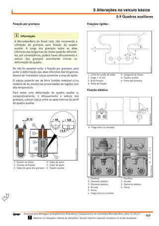 5.9 Quadros auxiliares
5 Alterações no veículo básico
107
Diretrizes para Montagem de Implementos Rodoviários e Equipamentos em caminhões Mercedes-Benz, data: 27/05/21
! Observar as indicações relativas às alterações ! Sempre imprimir capítulos completos na versão atualizada.
i

Fixação por grampos
Se não for possível evitar a fixação por grampos, para
evitar a deformação das abas inferiores das longarinas,
deverá ser instalados calços aumentar a área de apoio.
O calços poderão ser de ferro fundido maleável e/ou
madeira de lei, exceto nas proximidades de regiões com
alta temperatura.
Para evitar uma deformação do quadro auxiliar e,
consecutivamente, o afrouxamento e soltura dos
grampos, colocar calços entre as abas internas do perfil
do quadro auxiliar.
Fixações rígidas -
Fixação elástica
i Informação
A Mercedes-Benz do Brasil Ltda. não recomenda a
utilização de grampos para fixação do quadro
auxiliar. A carga dos grampos sobre as abas
inferiores das longarinas do chassi poderão deformá-
las, por conseqüência, poderá haver afrouxamento e
soltura dos grampos acarretando trincas ou
deformação do quadro.
1 - Quadro do chassi
2 - Grampo de fixação
3 - Calço de apoio dos grampos
4 - Calço de apoio
5 - Calço de apoio
6 - Quadro auxiliar
1 - Linha do cordão de solda
2 - Folga ± 15 mm
3 - Ø da furação
4 - Placa de fixação
5 - Longarina do chassi
6 - Quadro auxiliar
a - Linha das furações
A - Folga entre os consoles
1 - Parafuso
2 - Elemento elástico
3 - Elemento elástico
4 - Arruela
5 - Porca
a - Folga entre os consoles
1 - Parafuso
2 - Arruela
3 - Elemento elástico
4 - Porca
 