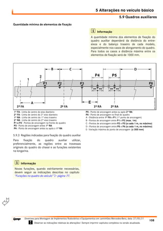 5.9 Quadros auxiliares
5 Alterações no veículo básico
108
Diretrizes para Montagem de Implementos Rodoviários e Equipamentos em caminhões Mercedes-Benz, data: 27/05/21
! Observar as indicações relativas às alterações ! Sempre imprimir capítulos completos na versão atualizada.
i

Quantidade mínima de elementos de fixação
5.9.3 Regiões indicadas para fixação do quadro auxiliar
Para fixação do quadro auxiliar utilizar,
preferencialmente, as regiões entre as travessas
originais do quadro do chassi e as furações existentes
na longarina.
i Informação
A quantidade mínima dos elementos de fixação do
quadro auxiliar dependerá da distância do entre-
eixos e do balanço traseiro de cada modelo,
especialmente nos casos de alongamento do quadro.
Para todos os casos a distância máxima entre os
elementos de fixação será de 1000 mm.
1º FA - Linha de centro do eixo dianteiro
2º FA - Linha de centro do 2º eixo dianteiro
1º RA - Linha de centro do 1º eixo traseiro
2º RA - Linha de centro do 2º eixo traseiro
P1 e P2 - Pontos de ancoragem na frente do quadro
P3 - Ponto de ancoragem antes 1º RA
P4 - Ponto de ancoragem antes ou após o 1º RA
P5 - Ponto de ancoragem antes ou após 2º RA
P6 - Ponto de ancoragem no final do quadro
A - Distância entre 1º FA e P1 (1º ponto de ancoragem)
B - Pontos de ancoragem entre P1 e P2 (max. 1m)
C - Pontos de ancoragem entre P2 e P3 (a cada 1 m, no máximo)
D - Pontos de ancoragem entre P5 e P6 (a cada 1 m, no máximo)
E - Variação máxima do ponto de ancoragem (± 300 mm)
i Informação
Novas furações, quando estritamente necessárias,
devem seguir as indicações descritas no capítulo
“Furações no quadro do veículo”  página 77.
 