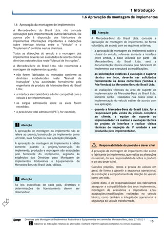 1.6 Aprovação da montagem de implementos
1 Introdução
10
Diretrizes para Montagem de Implementos Rodoviários e Equipamentos em caminhões Mercedes-Benz, data: 27/05/21
! Observar as indicações relativas às alterações ! Sempre imprimir capítulos completos na versão atualizada.
i

1.6 Aprovação da montagem de implementos
A Mercedes-Benz do Brasil Ltda. não concede
aprovações para implementos de outros fabricantes. Ela
apenas põe à disposição dos fabricantes de
implementos informações importantes e indicações
sobre interface técnica entre o “Veículo” e o
“Implemento” contidas nestas diretrizes.
Todos as alterações do veículo e a montagem dos
implementos deverão ser executados de acordo com as
diretrizes estabelecidas neste “Manual de Instruções”.
A Mercedes-Benz do Brasil Ltda. não recomenda a
montagem de implementos quando:
• não forem fabricados ou montados conforme as
diretrizes estabelecidas neste “Manual de
Instruções” e/ou autorizadas formalmente pela
engenharia de produto da Mercedes-Benz do Brasil
Ltda.;
• a interface eletroeletrônica não for compatível com o
veículo a ser implementado;
• as cargas admissivéis sobre os eixos forem
excedidas;
• o peso bruto total admissivel (PBT), for excedido.
! Atenção
A aprovação de montagem do implemento não se
refere ao projeto/construção do implemento como
um todo, suas funções ou sua aplicação planejada.
A aprovação de montagem do implemento é válida
somente quando o projeto/construção do
implemento, produção e montagem são executadas
pelo fabricante do implemento, seguindo às
exigências das Diretrizes para Montagem de
Implementos Rodoviários e Equipamentos da
Mercedes-Benz do Brasil Ltda. válidas.
! Atenção
As leis específicas de cada país, diretrizes e
determinações de licenciamento devem ser
observadas!
! Atenção
A Mercedes-Benz do Brasil Ltda. concede a
aprovação de montagem do implemento, de forma
voluntária, de acordo com os seguintes critérios;
- a aprovação de montagem do implemento sobre o
chassi do veículo, refere-se somente a interface
entre ambos, a base utilizada por parte da
Mercedes-Benz do Brasil Ltda. será a
documentação técnica enviada pelo fabricante do
implemento que executará as modificações.
- as solicitações relativas à avaliação e suporte
técnico em loco, deverão ser solicitadas
formalmente às áreas comerciais (Vendas e
Pós-Vendas) da Mercedes-Benz do Brasil Ltda.
- as avaliações técnicas da área de suporte ao
implementador da Mercedes-Benz do Brasil Ltda.
somente serão realizadas nos casos onde a
implementação do veículo estiver de acordo com
sua aplicação.
- quando a Mercedes-Benz do Brasil Ltda. for a
responsável pela venda do veículo completo
ao cliente, a equipe de suporte ao
implementador irá realizar a avaliação técnica
do projeto de interface e realizar visitas
técnicas de inspeção da 1ª unidade a ser
produzida pelo implementador.
G Responsabilidade do produto e dever cível
A provação de montagem do implemento não exime
o fabricante de implemento, que realiza as alterações
no veículo, da sua responsabilidade sobre o produto
e do seu dever cível.
Cálculos próprios, testes e provas do veículo em
geral, de forma a garantir a segurança operacional,
de condução e comportamento de direção do veículo
como um todo.
Diante disto, é de responsabilidade dos fabricantes
assegurar a compatibilidade dos seus implementos,
montagem de acessórios e dispositivos e/ou
adaptações/modificações realizadas no veículo
básico, como também a integridade operacional e
segurança do veículo transformado.
 