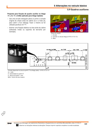 5.9 Quadros auxiliares
5 Alterações no veículo básico
109
Diretrizes para Montagem de Implementos Rodoviários e Equipamentos em caminhões Mercedes-Benz, data: 27/05/21
! Observar as indicações relativas às alterações ! Sempre imprimir capítulos completos na versão atualizada.
i

Proposta para fixação de quadro auxiliar no Atego
17...A e 17...S (Não aplicado para Atego Update)
- Use uma arruela retangular plana (1) entre o console
original do chassi atrás da cabine (2) e a mola (3),
para cobrir o furo oblongo. Fazer o mesmo se for
utilizado parafuso em “T”.
- Estimar uma fixação elástica na área atrás da cabine
(utilizando molas ou suportes de borracha por
exemplo).
Placas de fixação
1 - Arruela
2 - Console no veículo Atego (A 970 317 01 01)
3 - Mola
Console disponível na área de perfil “Z” do Atego (seta) - A 970 317 01 01
ca. - cada
A - Extremidade do perfil “Z”
H - Altura do quadro = 260
MHA - Centro do eixo traseiro
 