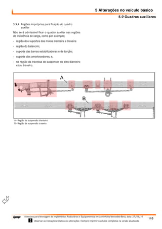 5.9 Quadros auxiliares
5 Alterações no veículo básico
110
Diretrizes para Montagem de Implementos Rodoviários e Equipamentos em caminhões Mercedes-Benz, data: 27/05/21
! Observar as indicações relativas às alterações ! Sempre imprimir capítulos completos na versão atualizada.
i

5.9.4 Regiões impróprias para fixação do quadro
auxiliar
Não será admissível fixar o quadro auxiliar nas regiões
de incidência de carga, como por exemplo;
- região dos suportes das molas dianteira e traseira
- região do balancim;
- suporte das barras estabilizadoras e de torção;
- suporte dos amortecedores; e,
- na região da travessa do suspensor do eixo dianteiro
e/ou traseiro.
A - Região da suspensão dianteira
B - Região da suspensão traseira
 