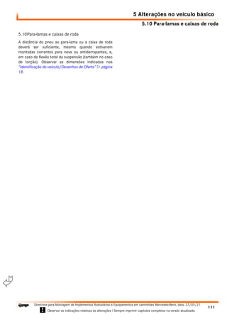 5.10 Para-lamas e caixas de roda
5 Alterações no veículo básico
111
Diretrizes para Montagem de Implementos Rodoviários e Equipamentos em caminhões Mercedes-Benz, data: 27/05/21
! Observar as indicações relativas às alterações ! Sempre imprimir capítulos completos na versão atualizada.
i

5.10Para-lamas e caixas de roda
A distância do pneu ao para-lama ou a caixa de roda
deverá ser suficiente, mesmo quando estiverem
montadas correntes para neve ou antiderrapantes, e,
em caso de flexão total da suspensão (também no caso
de torção). Observar as dimensões indicadas nos
“Identificação do veículo/Desenhos de Oferta”  página
18.
 