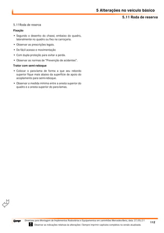 5.11 Roda de reserva
5 Alterações no veículo básico
112
Diretrizes para Montagem de Implementos Rodoviários e Equipamentos em caminhões Mercedes-Benz, data: 27/05/21
! Observar as indicações relativas às alterações ! Sempre imprimir capítulos completos na versão atualizada.
i

5.11Roda de reserva
Fixação
• Segundo o desenho do chassi; embaixo do quadro,
lateralmente no quadro ou fixo na carroçaria.
• Observar as prescrições legais.
• De fácil acesso e movimentação
• Com dupla proteção para evitar a perda.
• Observar as normas de “Prevenção de acidentes”.
Trator com semi-reboque
• Colocar o para-lama de forma a que seu rebordo
superior fique mais abaixo da superfície de apoio do
acoplamento para semi-reboque.
• Observar a medida mínima entre a aresta superior do
quadro e a aresta superior do para-lamas.
 