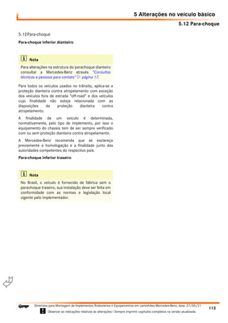 5.12 Para-choque
5 Alterações no veículo básico
113
Diretrizes para Montagem de Implementos Rodoviários e Equipamentos em caminhões Mercedes-Benz, data: 27/05/21
! Observar as indicações relativas às alterações ! Sempre imprimir capítulos completos na versão atualizada.
i

5.12Para-choque
Para-choque inferior dianteiro
Para todos os veículos usados no trânsito, aplica-se a
proteção dianteira contra atropelamento com exceção
dos veículos fora de estrada “off-road” e dos veículos
cujo finalidade não esteja relacionada com as
disposições da proteção dianteira contra
atropelamento.
A finalidade de um veículo é determinada,
normativamente, pelo tipo de implemento, por isso o
equipamento do chassis tem de ser sempre verificado
com ou sem proteção dianteira contra atropelamento.
A Mercedes-Benz recomenda que se esclareça
previamente a homologação e a finalidade junto das
autoridades competentes do respectivo país.
Para-choque inferior traseiro
i Nota
Para alterações na estrutura do parachoque dianteiro
consultar a Mercedes-Benz através “Consultas
técnicas e pessoas para contato”  página 17.
i Nota
No Brasil, o veículo é fornecido de fábrica sem o
parachoque traseiro, sua instalação deve ser feita em
conformidade com as normas e legislação local
vigente pelo implementador.
 