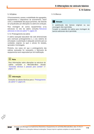 5.14 Cabine
5 Alterações no veículo básico
115
Diretrizes para Montagem de Implementos Rodoviários e Equipamentos em caminhões Mercedes-Benz, data: 27/05/21
! Observar as indicações relativas às alterações ! Sempre imprimir capítulos completos na versão atualizada.
i

5.14Cabine
O funcionamento, acesso e estabilidade dos agregados,
equipamentos e dispositivos de acionamento, assim
como, a estabilidade das peças portantes, não deverão
ser prejudicados por alterações na cabina de condução.
Para montagem de outros equipamentos e/ou
estruturas no teto da cabina consultar,“Estruturas
adicionais no teto da cabine”  página 43.
5.14.1Prolongamento da cabine
A cabina avançada basculável não está dimensionada
para eventuais prolongamentos e, o seu sistema de
articulação e sustentação é adequado somente para as
condições originais na qual o veículo foi testado,
aprovado e homologado.
Portanto, nos casos em que o prolongamento das
cabinas avançadas for necessário, o fabricante de
equipamentos será responsável por tal modificação.
5.14.2Bancos
i Nota
Para informações sobre alterações na estrutura da
cabina consultar a Mercedes-Benz através
“Consultas técnicas e pessoas para contato” 
página 17.
i Informação
Consultar os valores técnicos para o “Prolongamento
da cabine”  página 43.
! Atenção
A substituição dos bancos originais ou sua
ancoragem não é permitida.
Furação no assoalho da cabina para montagem de
bancos adicionais não é permitida.
 