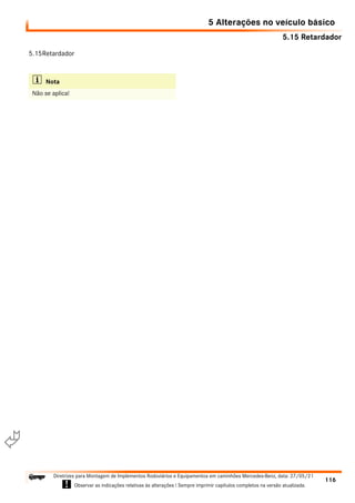 5.15 Retardador
5 Alterações no veículo básico
116
Diretrizes para Montagem de Implementos Rodoviários e Equipamentos em caminhões Mercedes-Benz, data: 27/05/21
! Observar as indicações relativas às alterações ! Sempre imprimir capítulos completos na versão atualizada.
i

5.15Retardador
i Nota
Não se aplica!
 