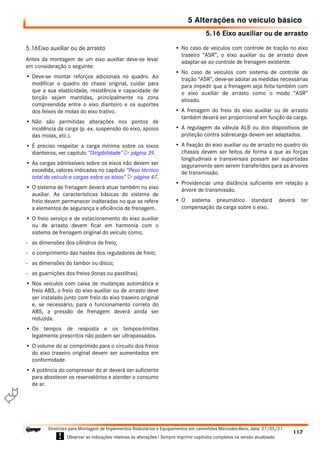 5.16 Eixo auxiliar ou de arrasto
5 Alterações no veículo básico
117
Diretrizes para Montagem de Implementos Rodoviários e Equipamentos em caminhões Mercedes-Benz, data: 27/05/21
! Observar as indicações relativas às alterações ! Sempre imprimir capítulos completos na versão atualizada.
i

5.16Eixo auxiliar ou de arrasto
Antes da montagem de um eixo auxiliar deve-se levar
em consideração o seguinte:
• Deve-se montar reforços adicionais no quadro. Ao
modificar o quadro do chassi original, cuidar para
que a sua elasticidade, resistência e capacidade de
torção sejam mantidas, principalmente na zona
compreendida entre o eixo dianteiro e os suportes
dos feixes de molas do eixo trativo.
• Não são permitidas alterações nos pontos de
incidência da carga (p. ex. suspensão do eixo, apoios
das molas, etc.).
• É preciso respeitar a carga mínima sobre os eixos
dianteiros, ver capitulo “Dirigibilidade”  página 39.
• As cargas admissíveis sobre os eixos não devem ser
excedida, valores indicadas no capítulo “Peso técnico
total do veículo e cargas sobre os eixos”  página 47.
• O sistema de frenagem deverá atuar também no eixo
auxiliar. As características básicas do sistema de
freio devem permanecer inalteradas no que se refere
a elementos de segurança e eficiência de frenagem.
• O freio serviço e de estacionamento do eixo auxiliar
ou de arrasto devem ficar em harmonia com o
sistema de frenagem original do veículo como;
- as dimensões dos cilindros de freio;
- o comprimento das hastes dos reguladores de freio;
- as dimensões do tambor ou disco;
- as guarnições dos freios (lonas ou pastilhas).
• Nos veículos com caixa de mudanças automática e
freio ABS, o freio do eixo auxiliar ou de arrasto deve
ser instalado junto com freio do eixo traseiro original
e, se necessário, para o funcionamento correto do
ABS, a pressão de frenagem deverá ainda ser
reduzida.
• Os tempos de resposta e os tempos-limites
legalmente prescritos não podem ser ultrapassados.
• O volume do ar comprimido para o circuito dos freios
do eixo traseiro original devem ser aumentados em
conformidade.
• A potência do compressor do ar deverá ser suficiente
para abastecer os reservatórios e atender o consumo
de ar.
• No caso de veículos com controle de tração no eixo
traseiro “ASR”, o eixo auxiliar ou de arrasto deve
adaptar-se ao controle de frenagem existente.
• No caso de veículos com sistema de controle de
tração “ASR”, deve-se adotar as medidas necessárias
para impedir que a frenagem seja feita também com
o eixo auxiliar de arrasto como o modo “ASR”
ativado.
• A frenagem do freio do eixo auxiliar ou de arrasto
também deverá ser proporcional em função da carga.
• A regulagem da válvula ALB ou dos dispositivos de
proteção contra sobrecarga devem ser adaptados.
• A fixação do eixo auxiliar ou de arrasto no quadro do
chassis devem ser feitos de forma a que as forças
longitudinais e transversais possam ser suportadas
seguramente sem serem transferidos para as árvores
de transmissão.
• Providenciar uma distância suficiente em relação a
árvore de transmissão.
• O sistema pneumático standard deverá ter
compensação da carga sobre o eixo.
 