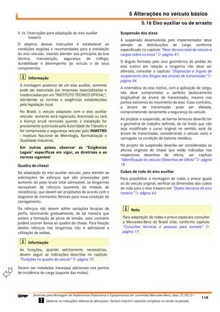 5.16 Eixo auxiliar ou de arrasto
5 Alterações no veículo básico
118
Diretrizes para Montagem de Implementos Rodoviários e Equipamentos em caminhões Mercedes-Benz, data: 27/05/21
! Observar as indicações relativas às alterações ! Sempre imprimir capítulos completos na versão atualizada.
i

5.16.1Instruções para adaptação do eixo auxiliar
traseiro
O objetivo dessas instruções é estabelecer as
condições exigidas e recomendadas para a instalação
do eixo veicular, visando atender aos princípios da boa
técnica, manutenção, segurança de tráfego,
durabilidade e desempenho do veículo e de seus
componentes.
Quadro do chassi
Na adaptação do eixo auxiliar veicular, para atender as
solicitações de esforços que são provocadas pelo
aumento do peso bruto total admissível, as longarinas
necessitam de reforços (aumento do módulo de
resistência), que devem ser projetados de acordo com o
diagrama de momentos fletores para nova condição de
carregamento.
Os reforços não devem sofrer variações bruscas de
perfis, terminando gradualmente, de tal maneira que
evitem a formação de picos de tensão, caso contrário
poderá ocorrer danos ao quadro do chassi. Para fixação
destes reforços nas longarinas não é admissível a
utilização de soldas.
Devem ser instaladas travessas adicionais nos pontos
de incidência de carga (suporte das molas).
Suspensão dos eixos
A suspensão desenvolvida pelo implementador deve
atender as distribuições de carga conforme
especificado no capítulo “Peso técnico total do veículo e
cargas sobre os eixos”  página 47.
O ângulo formado pelo eixo geométrico do pinhão do
eixo trativo em relação a longarina não deve ser
alterado, consultar o capítulo “Disposição e ângulo de
acoplamento dos flanges das árvores de transmissão” 
página 94.
A cinemática do eixo trativo, com a aplicação de carga,
não deve comprometer o perfeito deslocamento
longitudinal da árvore de transmissão, mesmo nos
pontos extremos do movimento do eixo. Caso contrário,
a árvore de transmissão pode ser afetada,
comprometendo seriamente a segurança do veículo.
Ao projetar a suspensão, as barras tensoras deverão ter
a geometria de trabalho definida, de tal modo que não
seja modificado o curso original no sentido axial da
árvore de transmissão, considerando o veículo vazio e
carregado na condição de batente metálico.
No projeto de suspensão deverão ser consideradas as
alturas originais do chassi que estão indicadas nos
respectivos desenhos de oferta, ver capítulo
“Identificação do veículo/Desenhos de Oferta”  página
18.
Cubos de roda do eixo auxiliar
Para possibilitar a montagem de rodas e pneus iguais
ao do veículo original, verificar as dimensões dos cubos
de roda para o eixo traseiro em “Dados técnicos do eixo
traseiro”  página 63.
i Informação
A montagem posterior de um eixo auxiliar, somente
pode ser executada por empresas especializadas e
credenciadas por um “INSTITUTO TÉCNICO OFICIAL”,
atendendo as normas e exigências estabelecidas
pela legislação local.
No Brasil, o veículo adaptado com o eixo auxiliar
veicular somente será registrado, licenciado ou terá
a licença anual renovada quando a instalação for
previamente autorizada pela Autoridade de Trânsito e
for comprovada a segurança veicular pelo INMETRO
- Instituto Nacional de Metrologia, Normalização e
Qualidade Industrial,
Em outros países observar as “Exigências
Legais” específicas em vigor, as diretrizes e as
normas vigentes!
i Informação
As furações, quando estritamente necessárias,
devem seguir as indicações descritas no capítulo
“Furações no quadro do veículo”  página 77.
i Nota
Para adaptação de rodas e pneus especiais consultar
a Mercedes-Benz do Brasil Ltda. conforme capítulo
“Consultas técnicas e pessoas para contato” 
página 17.
 