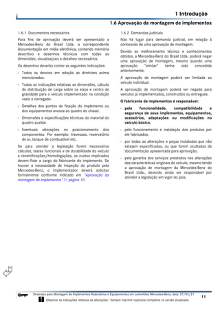 1.6 Aprovação da montagem de implementos
1 Introdução
11
Diretrizes para Montagem de Implementos Rodoviários e Equipamentos em caminhões Mercedes-Benz, data: 27/05/21
! Observar as indicações relativas às alterações ! Sempre imprimir capítulos completos na versão atualizada.
i

1.6.1 Documentos necessários
Para fins de aprovação deverá ser apresentado a
Mercedes-Benz do Brasil Ltda. a correspondente
documentação em mídia eletrônica, contendo memória
descritivo e desenhos técnicos com todas as
dimensões, visualizaçoes e detalhes necessários.
Os desenhos deverão conter as seguintes indicações:
- Todos os desvios em relação as diretrizes acima
mencionadas.
- Todas as indicações relativas as dimensões, cálculo
de distribuição de carga sobre os eixos e centro de
gravidade para o veículo implementado na condição
vazio e carregado.
- Detalhes dos pontos de fixação do implemento ou
dos equipamentos anexos ao quadro do chassi.
- Dimensões e especificações técnicas do material do
quadro auxiliar.
- Eventuais alterações no posicionamento dos
componentes. Por exemplo: travessas, reservatório
de ar, tanque de combustível etc.
Se para atender a legislação forem necessários
cálculos, testes funcionais e de durabilidade do veículo
e recertificações/homologações, os custos implicados
devem ficar a cargo do fabricante do implemento. Se
houver a necessidade de inspeção do produto pela
Mercedes-Benz, o implementador deverá solicitar
formalmente conforme indicado em “Aprovação da
montagem de implementos”  página 10.
1.6.2 Demandas judiciais
Não há lugar para demanda judicial, em relação à
concessão de uma aprovação de montagem.
Devido ao melhoramento técnico e conhecimentos
obtidos, a Mercedes-Benz do Brasil Ltda. poderá negar
uma aprovação de montagem, mesmo quando uma
aprovação “similar” tenha sido concedida
anteriormente.
A aprovação de montagem poderá ser limitada ao
veículo individual.
A aprovação de montagem poderá ser negada para
veículos já implementados, construídos ou entregues.
O fabricante de implementos é responsável:
- pela funcionalidade, compatibilidade e
segurança de seus implementos, equipamentos,
acessórios, adaptações ou modificações no
veículo básico.
- pelo funcionamento e instalação dos produtos por
ele fabricados;
- por todas as alterações e peças instaladas que não
estejam especificadas, ou que forem ocultadas da
documentação apresentada para aprovação;
- pela garantia dos serviços prestados nas alterações
das características originais do veículo, mesmo tendo
a aprovação de montagem da Mercedes-Benz do
Brasil Ltda., devendo ainda ser responsável por
atender a legislação em vigor do país.
 